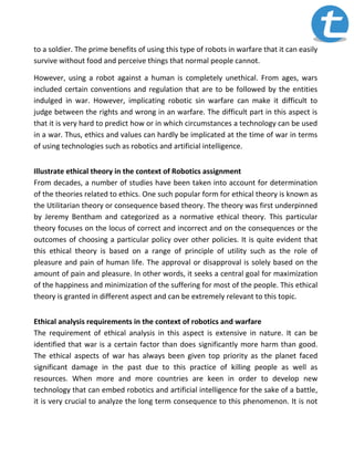 to a soldier. The prime benefits of using this type of robots in warfare that it can easily
survive without food and perceive things that normal people cannot.
However, using a robot against a human is completely unethical. From ages, wars
included certain conventions and regulation that are to be followed by the entities
indulged in war. However, implicating robotic sin warfare can make it difficult to
judge between the rights and wrong in an warfare. The difficult part in this aspect is
that it is very hard to predict how or in which circumstances a technology can be used
in a war. Thus, ethics and values can hardly be implicated at the time of war in terms
of using technologies such as robotics and artificial intelligence.
Illustrate ethical theory in the context of Robotics assignment
From decades, a number of studies have been taken into account for determination
of the theories related to ethics. One such popular form for ethical theory is known as
the Utilitarian theory or consequence based theory. The theory was first underpinned
by Jeremy Bentham and categorized as a normative ethical theory. This particular
theory focuses on the locus of correct and incorrect and on the consequences or the
outcomes of choosing a particular policy over other policies. It is quite evident that
this ethical theory is based on a range of principle of utility such as the role of
pleasure and pain of human life. The approval or disapproval is solely based on the
amount of pain and pleasure. In other words, it seeks a central goal for maximization
of the happiness and minimization of the suffering for most of the people. This ethical
theory is granted in different aspect and can be extremely relevant to this topic.
Ethical analysis requirements in the context of robotics and warfare
The requirement of ethical analysis in this aspect is extensive in nature. It can be
identified that war is a certain factor than does significantly more harm than good.
The ethical aspects of war has always been given top priority as the planet faced
significant damage in the past due to this practice of killing people as well as
resources. When more and more countries are keen in order to develop new
technology that can embed robotics and artificial intelligence for the sake of a battle,
it is very crucial to analyze the long term consequence to this phenomenon. It is not
 