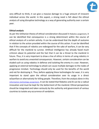 very difficult to think, it can give a massive damage to a huge amount of innocent
individual across the world. In this aspect, a strong need is felt about the ethical
analysis of using disruptive technology as a way of generating authority over a certain
peer.
Ethical analysis
As per the Utilitarian theory of ethical consideration discussed in Robotics assignment, it
can be identified that consequence is a strong determinant within the course of
ethical analysis of a certain activity. It can be understood that the depth of outcome
in relation to the action provided within the course of this action. It can be identified
that if the concepts of robotics are redesigned for the sake of warfare, it can be very
difficult for the mankind to survive. Artificial intelligence has already faced much
criticism about its potential and the fact that it can be a threat to the mankind in
future. Thus, it is very important to draw a line of ethics in terms of using robotics in
warfare to avoid any unwanted consequences. However, certain consideration can be
eluded such as using robotics in defense and isolating the enemy in a war. However,
applying an external technology to attack can cause multiple damages to the nodes of
progressive mindset. Technology should only be used for the benefits of the world
and not for destroying it. Thus, before applying these technologies for waar, it is very
important to stand upon the ethical consideration over its usage in a direct
w3aartfare or alternatively for killing people. Therefore, from the analysis done in this
information technology assignment, it can be stated that Robotics and AI can be a radical
innovation and must be kept for the betterment of the mankind. Ethical perspectives
should be integrated and taken seriously by the authority and government of various
countries to isolate any occurrence of vandalism.
 
