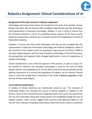 Robotics Assignment: Ethical Considerations of AI
Background of the topic covered in Robotics assignment
Technology and science have taken the mankind to the peak of its growth. Human
beings have been able to improve their standpoint significantly over the association
and improvement in disruptive technology. Robotics is such a niche of science that
has immense potential in terms of controlling various aspects of the future world.
Based on its potentials, scientists are in constant search for its application in variety of
field within mankind.
However, it can be seen that certain challenges and risks are also emerged with this
improvement in fields like information technology and artificial intelligence. Most of
the countries in the modern world are spending a huge amount of money in R&D to
innovate deadly weapons with the help of Robotics technology. In the last few years,
the perspectives and approach both changed significantly in terms of application of
robotics technology.
Ethical consideration is one of the key aspects in this scenario. In spite of using it for
the benefit of mankind, this disruptive technology is used for the sake of killing
people, which is not acceptable at all. On the other hand, from the perspectives of the
defense mechanism of a country the application of robotics can be relevant. Overall
there is a thin line of sight that is evaluated in this study of Robotics assignment, under
the line of ethics and integrity.
List of ethical considerations
A number of ethical dilemmas are traditionally raised by war. The inclusion of
automated robots has reshaped the course of ethical integrity in relation to this
domain. Some of the renowned person integrated within this course has opined that
the use of AI and robots along with nuclear power can completely change the face of
modern warfare. Some sources suggest that countries with advanced R&D are not
very far from making a completely autonomous robot that can be used as a substitute
 