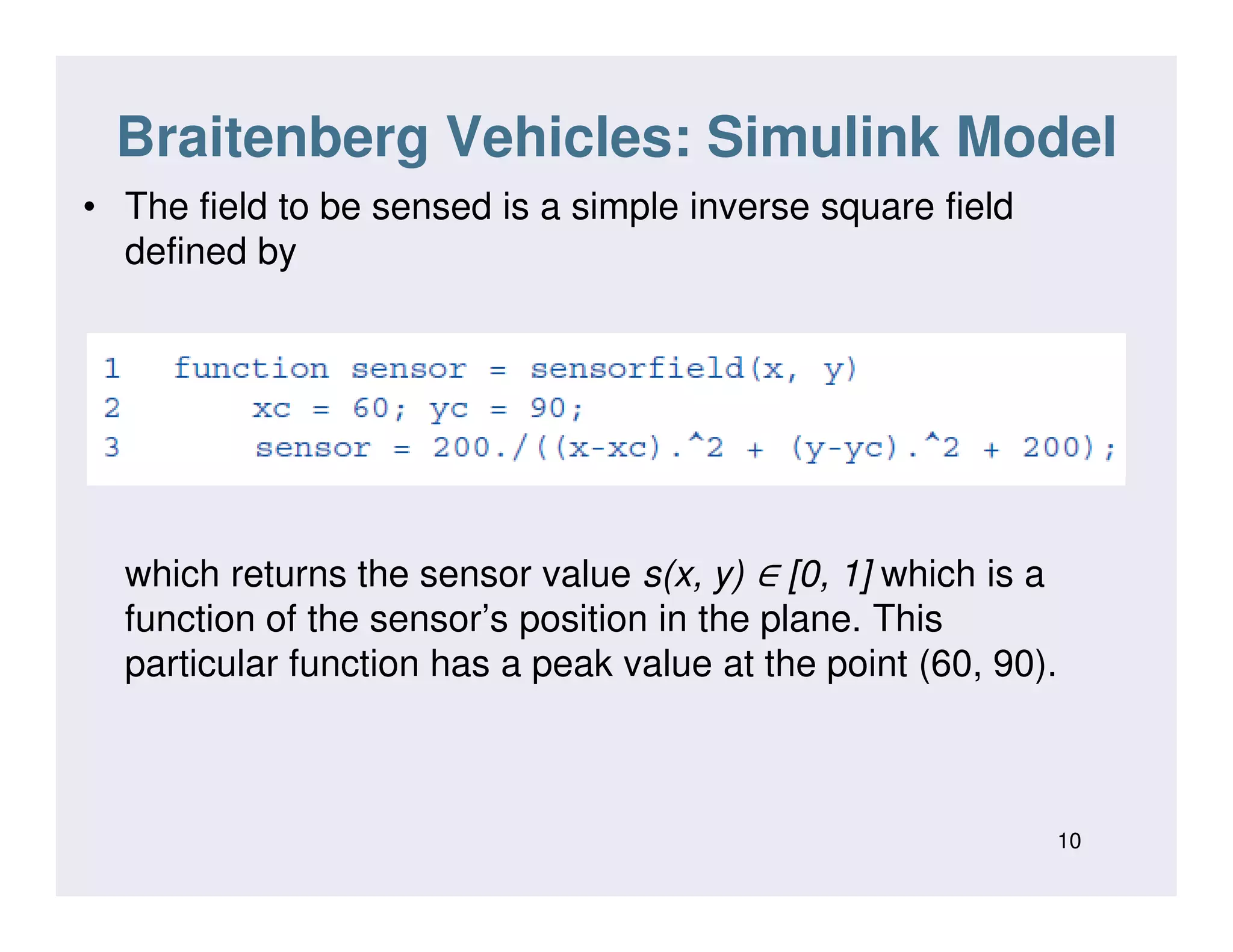 Braitenberg Vehicles: Simulink Model
• The field to be sensed is a simple inverse square field
defined by
∈which returns the sensor value s(x, y) ∈ [0, 1] which is a
function of the sensor’s position in the plane. This
particular function has a peak value at the point (60, 90).
10
 