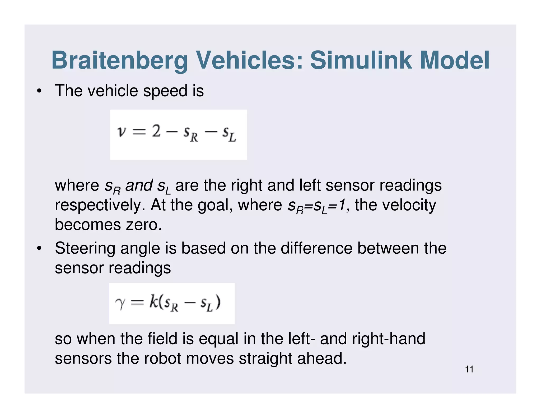 Braitenberg Vehicles: Simulink Model
• The vehicle speed is
where sR and sL are the right and left sensor readings
respectively. At the goal, where sR=sL=1, the velocityrespectively. At the goal, where sR=sL=1, the velocity
becomes zero.
• Steering angle is based on the difference between the
sensor readings
so when the field is equal in the left- and right-hand
sensors the robot moves straight ahead.
11
 
