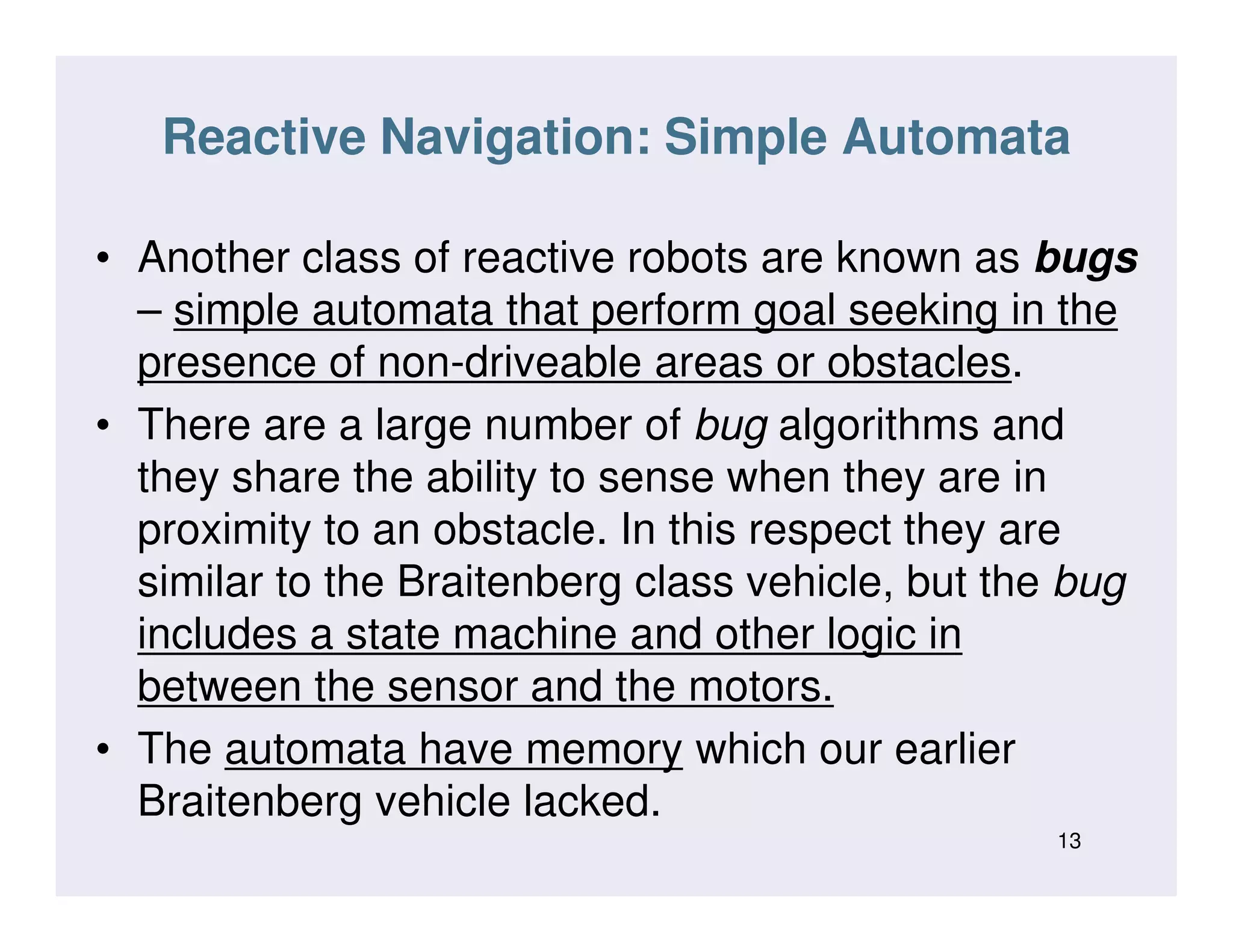 Reactive Navigation: Simple Automata
• Another class of reactive robots are known as bugs
– simple automata that perform goal seeking in the
presence of non-driveable areas or obstacles.
• There are a large number of bug algorithms and
they share the ability to sense when they are inthey share the ability to sense when they are in
proximity to an obstacle. In this respect they are
similar to the Braitenberg class vehicle, but the bug
includes a state machine and other logic in
between the sensor and the motors.
• The automata have memory which our earlier
Braitenberg vehicle lacked.
13
 