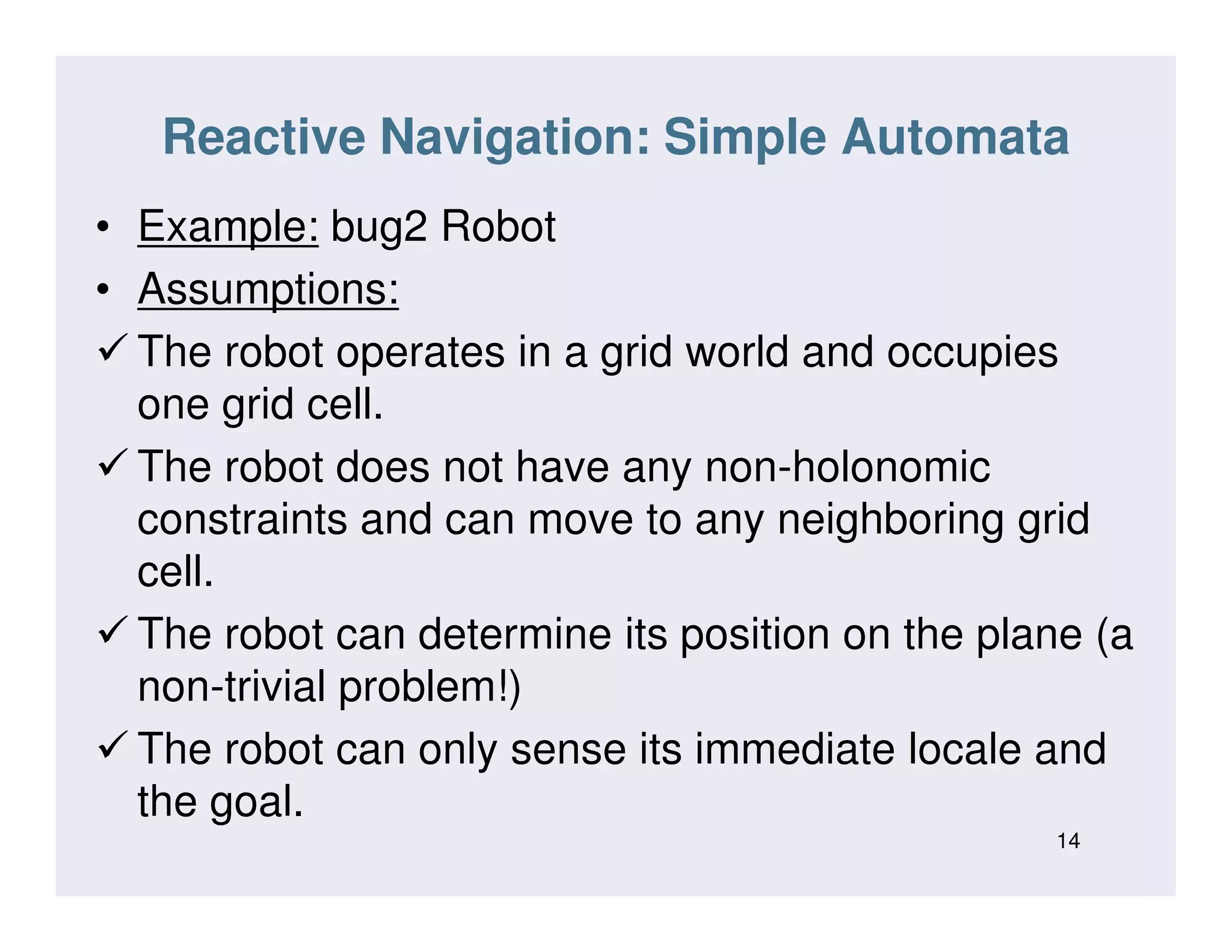 Reactive Navigation: Simple Automata
• Example: bug2 Robot
• Assumptions:
The robot operates in a grid world and occupies
one grid cell.
The robot does not have any non-holonomicThe robot does not have any non-holonomic
constraints and can move to any neighboring grid
cell.
The robot can determine its position on the plane (a
non-trivial problem!)
The robot can only sense its immediate locale and
the goal.
14
 