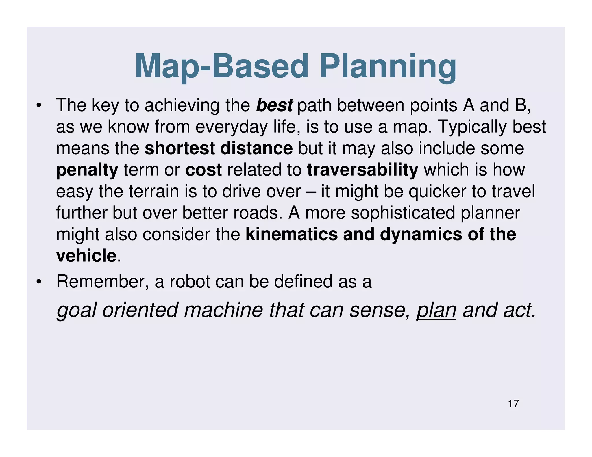 Map-Based Planning
• The key to achieving the best path between points A and B,
as we know from everyday life, is to use a map. Typically best
means the shortest distance but it may also include some
penalty term or cost related to traversability which is how
easy the terrain is to drive over – it might be quicker to travel
further but over better roads. A more sophisticated planner
might also consider the kinematics and dynamics of themight also consider the kinematics and dynamics of the
vehicle.
• Remember, a robot can be defined as a
goal oriented machine that can sense, plan and act.
17
 