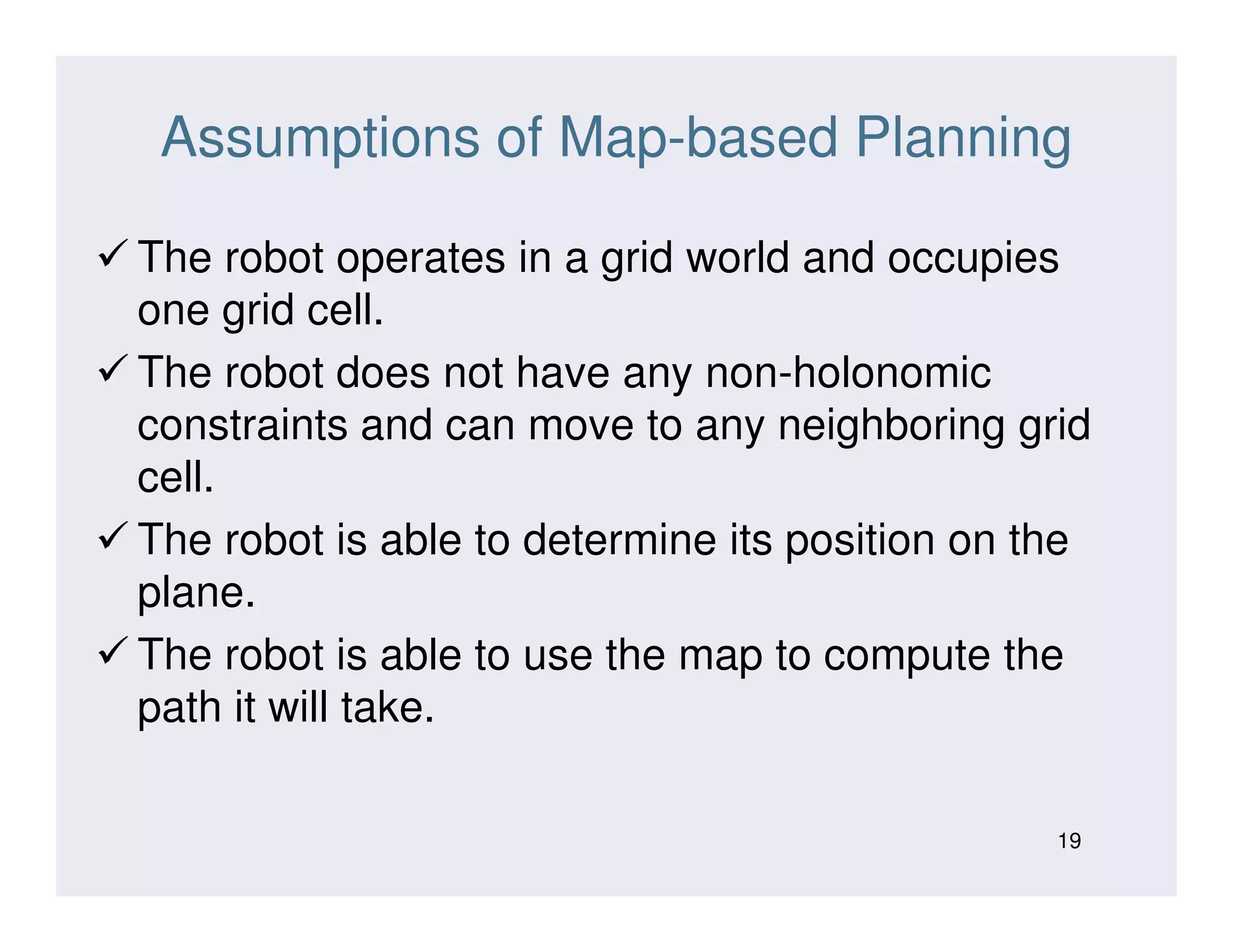 Assumptions of Map-based Planning
The robot operates in a grid world and occupies
one grid cell.
The robot does not have any non-holonomic
constraints and can move to any neighboring grid
cell.cell.
The robot is able to determine its position on the
plane.
The robot is able to use the map to compute the
path it will take.
19
 