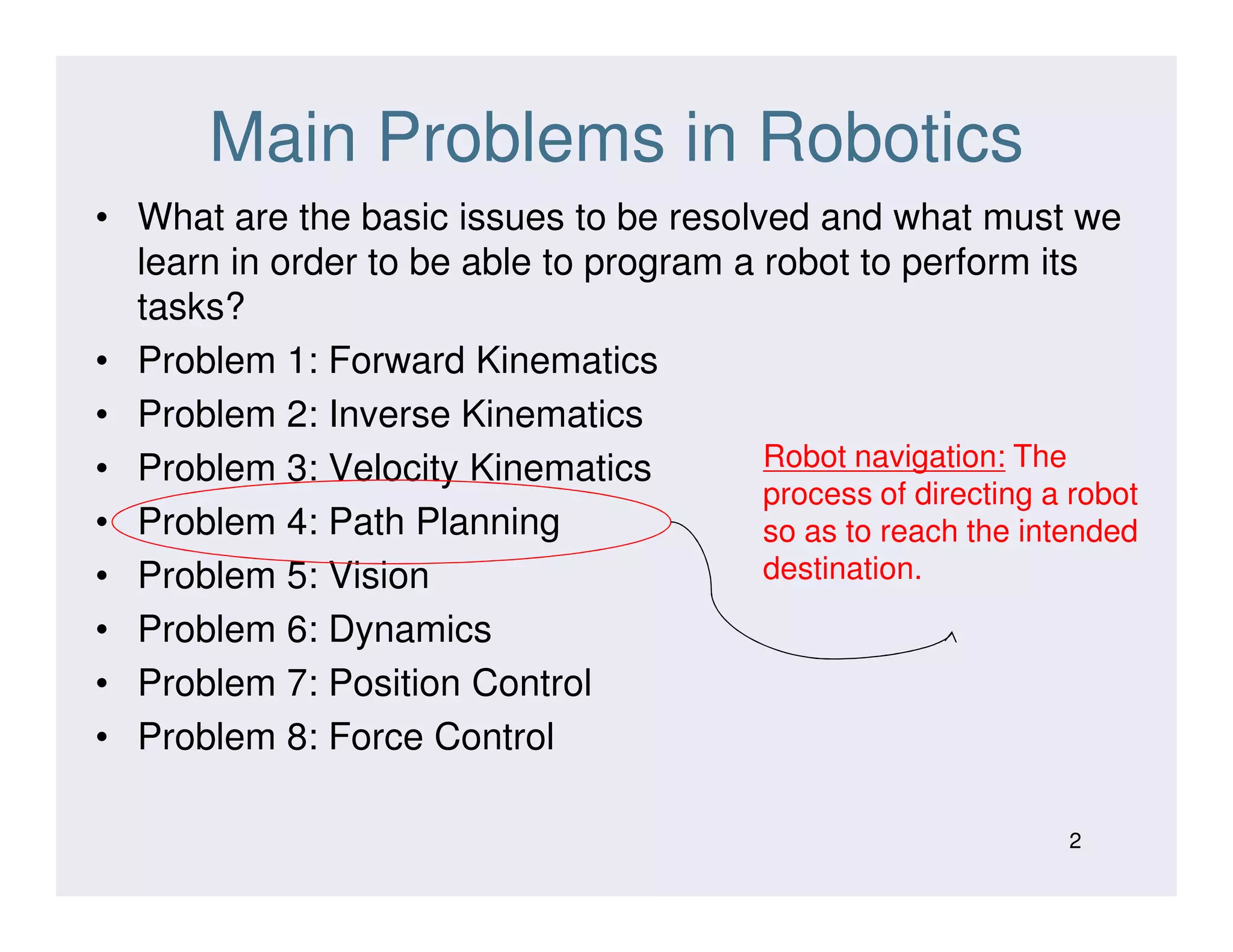 Main Problems in Robotics
• What are the basic issues to be resolved and what must we
learn in order to be able to program a robot to perform its
tasks?
• Problem 1: Forward Kinematics
• Problem 2: Inverse Kinematics
• Problem 3: Velocity Kinematics Robot navigation: The• Problem 3: Velocity Kinematics
• Problem 4: Path Planning
• Problem 5: Vision
• Problem 6: Dynamics
• Problem 7: Position Control
• Problem 8: Force Control
2
process of directing a robot
so as to reach the intended
destination.
 