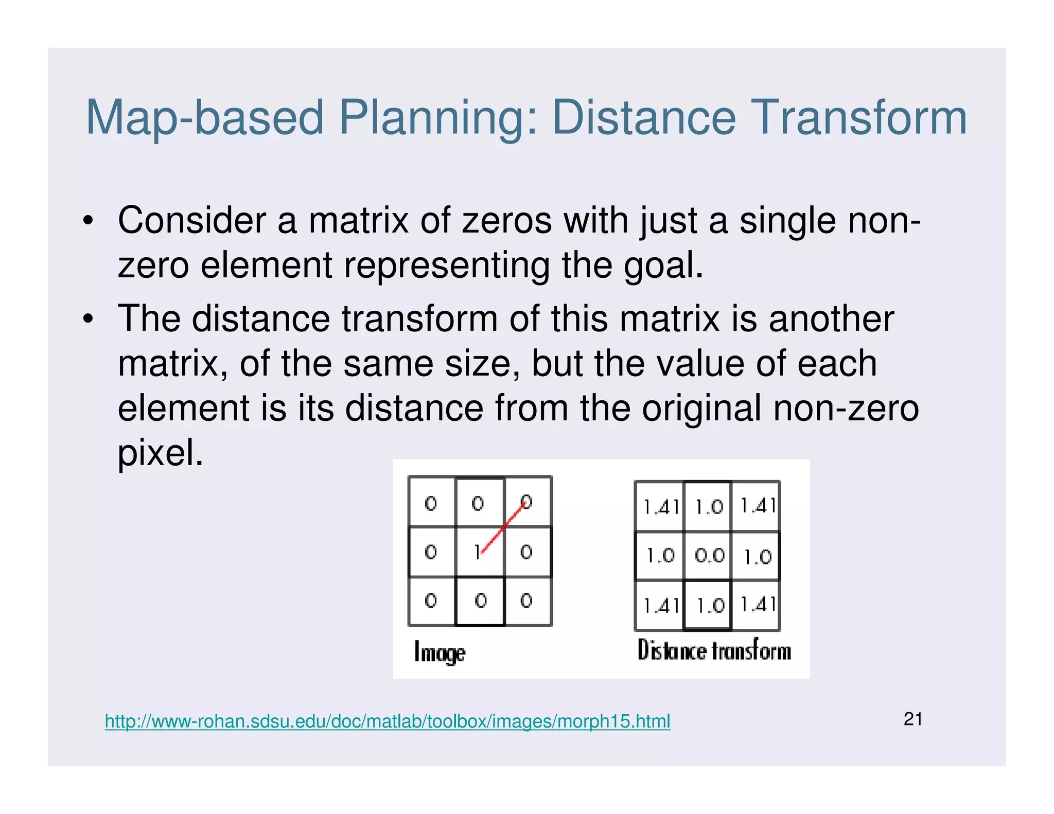 Map-based Planning: Distance Transform
• Consider a matrix of zeros with just a single non-
zero element representing the goal.
• The distance transform of this matrix is another
matrix, of the same size, but the value of each
element is its distance from the original non-zeroelement is its distance from the original non-zero
pixel.
21http://www-rohan.sdsu.edu/doc/matlab/toolbox/images/morph15.html
 
