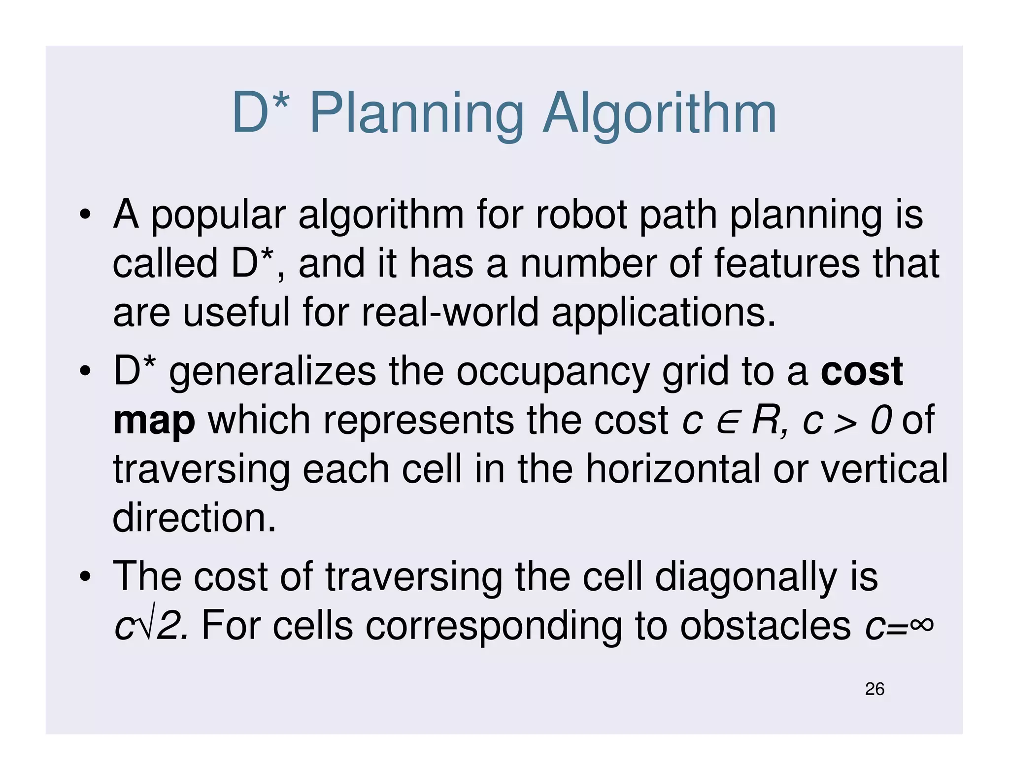 D* Planning Algorithm
• A popular algorithm for robot path planning is
called D*, and it has a number of features that
are useful for real-world applications.
• D* generalizes the occupancy grid to a cost
∈
• D* generalizes the occupancy grid to a cost
map which represents the cost c ∈ R, c > 0 of
traversing each cell in the horizontal or vertical
direction.
• The cost of traversing the cell diagonally is
c√2. For cells corresponding to obstacles c=∞
26
 