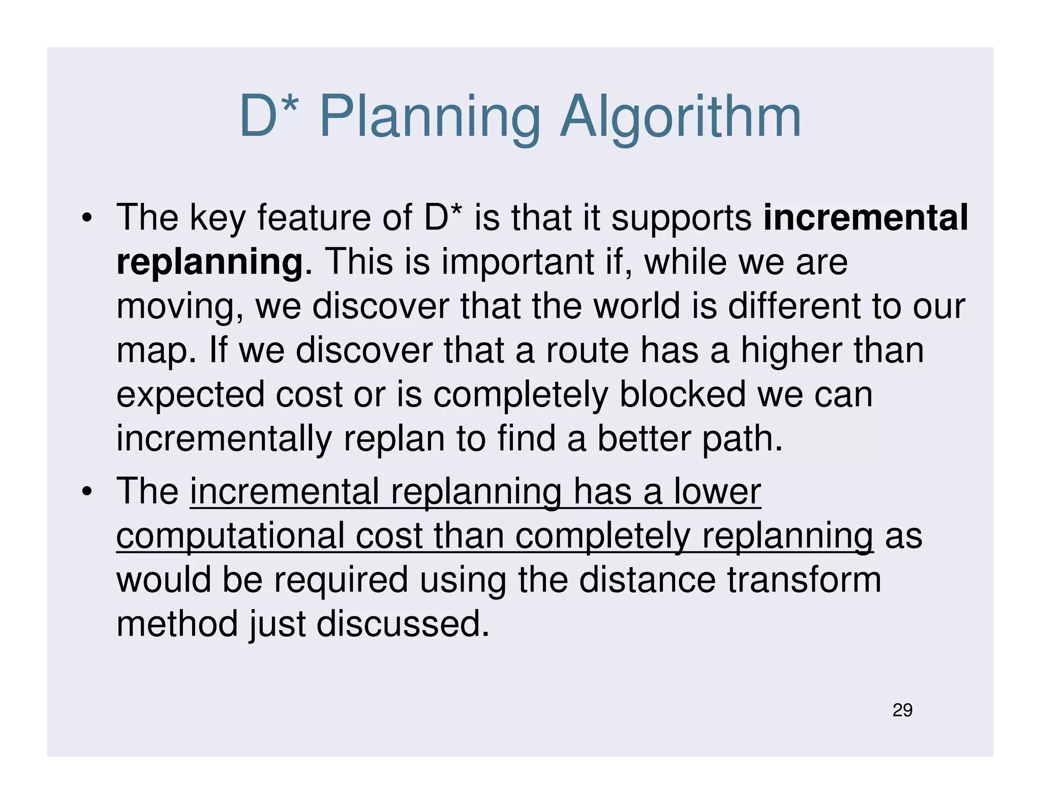 D* Planning Algorithm
• The key feature of D* is that it supports incremental
replanning. This is important if, while we are
moving, we discover that the world is different to our
map. If we discover that a route has a higher than
expected cost or is completely blocked we canexpected cost or is completely blocked we can
incrementally replan to find a better path.
• The incremental replanning has a lower
computational cost than completely replanning as
would be required using the distance transform
method just discussed.
29
 