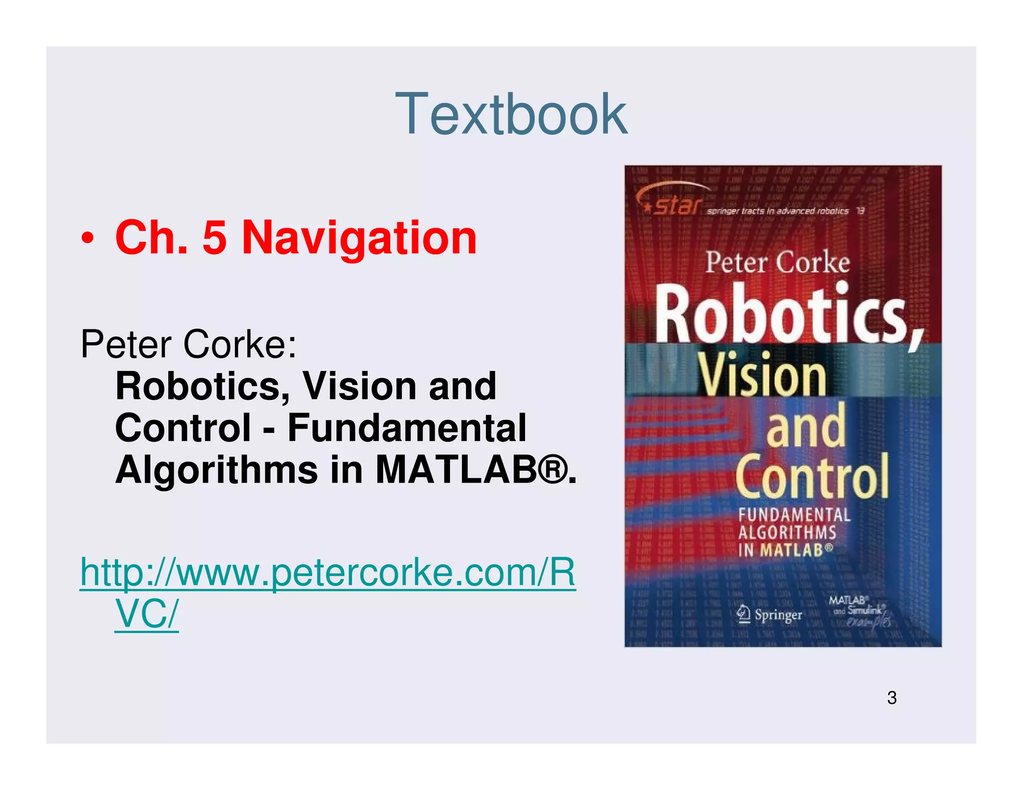 Textbook
• Ch. 5 Navigation
Peter Corke:
Robotics, Vision andRobotics, Vision and
Control - Fundamental
Algorithms in MATLAB®.
http://www.petercorke.com/R
VC/
3
 