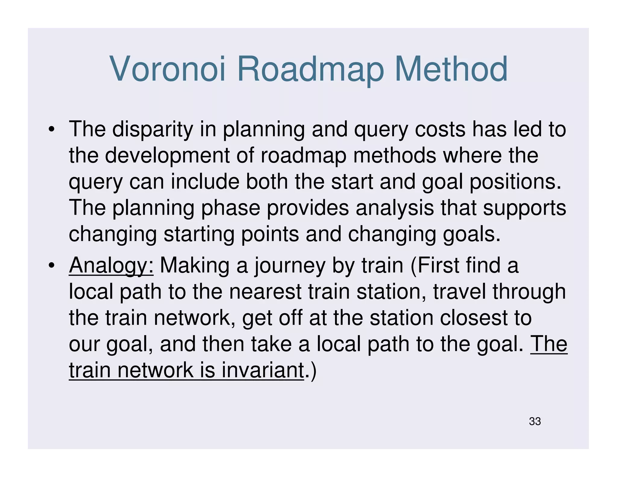 Voronoi Roadmap Method
• The disparity in planning and query costs has led to
the development of roadmap methods where the
query can include both the start and goal positions.
The planning phase provides analysis that supports
changing starting points and changing goals.changing starting points and changing goals.
• Analogy: Making a journey by train (First find a
local path to the nearest train station, travel through
the train network, get off at the station closest to
our goal, and then take a local path to the goal. The
train network is invariant.)
33
 