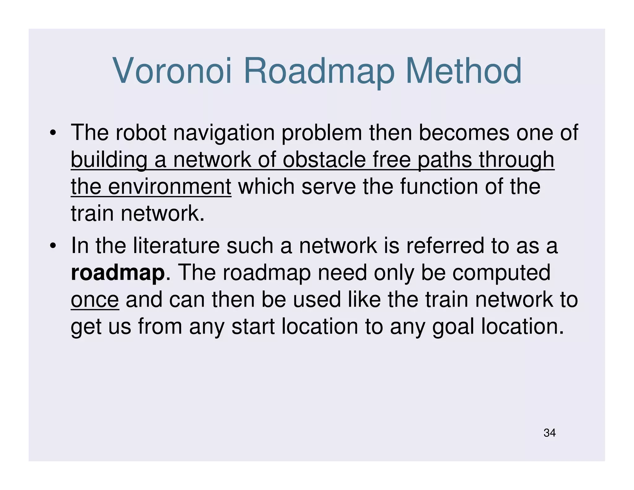 Voronoi Roadmap Method
• The robot navigation problem then becomes one of
building a network of obstacle free paths through
the environment which serve the function of the
train network.
• In the literature such a network is referred to as a• In the literature such a network is referred to as a
roadmap. The roadmap need only be computed
once and can then be used like the train network to
get us from any start location to any goal location.
34
 