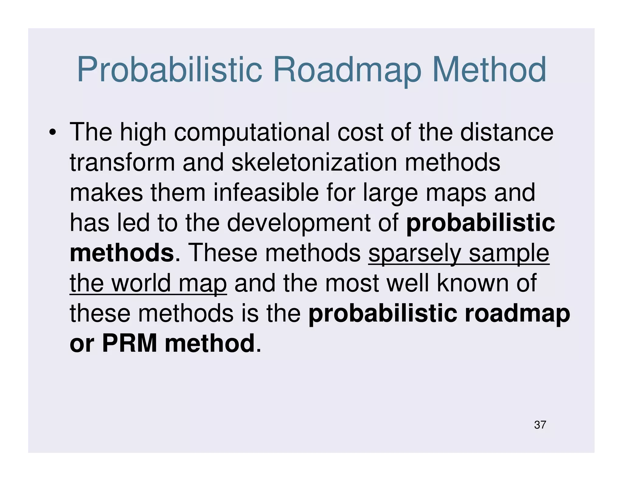 Probabilistic Roadmap Method
• The high computational cost of the distance
transform and skeletonization methods
makes them infeasible for large maps and
has led to the development of probabilistic
methods. These methods sparsely samplemethods. These methods sparsely sample
the world map and the most well known of
these methods is the probabilistic roadmap
or PRM method.
37
 