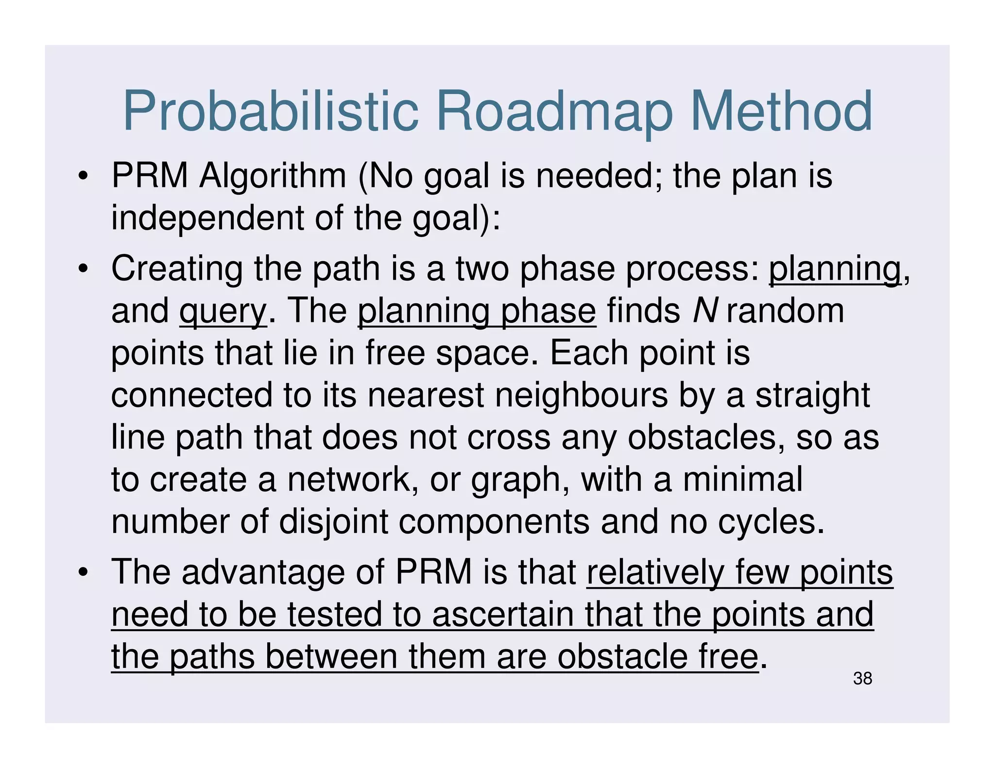 Probabilistic Roadmap Method
• PRM Algorithm (No goal is needed; the plan is
independent of the goal):
• Creating the path is a two phase process: planning,
and query. The planning phase finds N random
points that lie in free space. Each point is
connected to its nearest neighbours by a straightconnected to its nearest neighbours by a straight
line path that does not cross any obstacles, so as
to create a network, or graph, with a minimal
number of disjoint components and no cycles.
• The advantage of PRM is that relatively few points
need to be tested to ascertain that the points and
the paths between them are obstacle free. 38
 