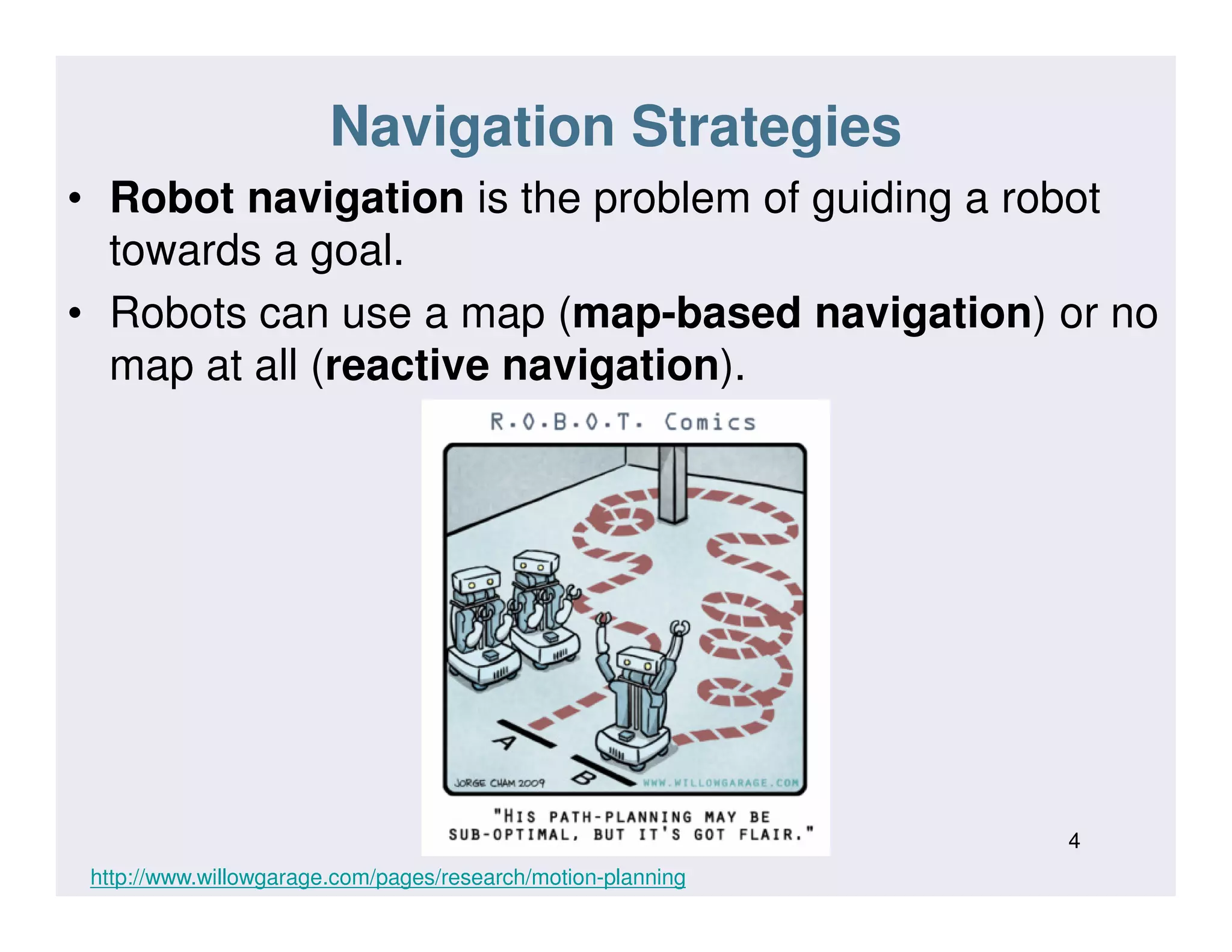 Navigation Strategies
• Robot navigation is the problem of guiding a robot
towards a goal.
• Robots can use a map (map-based navigation) or no
map at all (reactive navigation).
4
http://www.willowgarage.com/pages/research/motion-planning
 