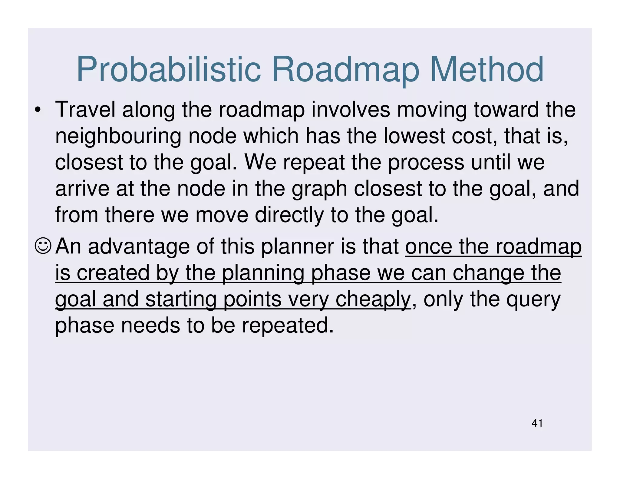 Probabilistic Roadmap Method
• Travel along the roadmap involves moving toward the
neighbouring node which has the lowest cost, that is,
closest to the goal. We repeat the process until we
arrive at the node in the graph closest to the goal, and
from there we move directly to the goal.
☺An advantage of this planner is that once the roadmap☺An advantage of this planner is that once the roadmap
is created by the planning phase we can change the
goal and starting points very cheaply, only the query
phase needs to be repeated.
41
 