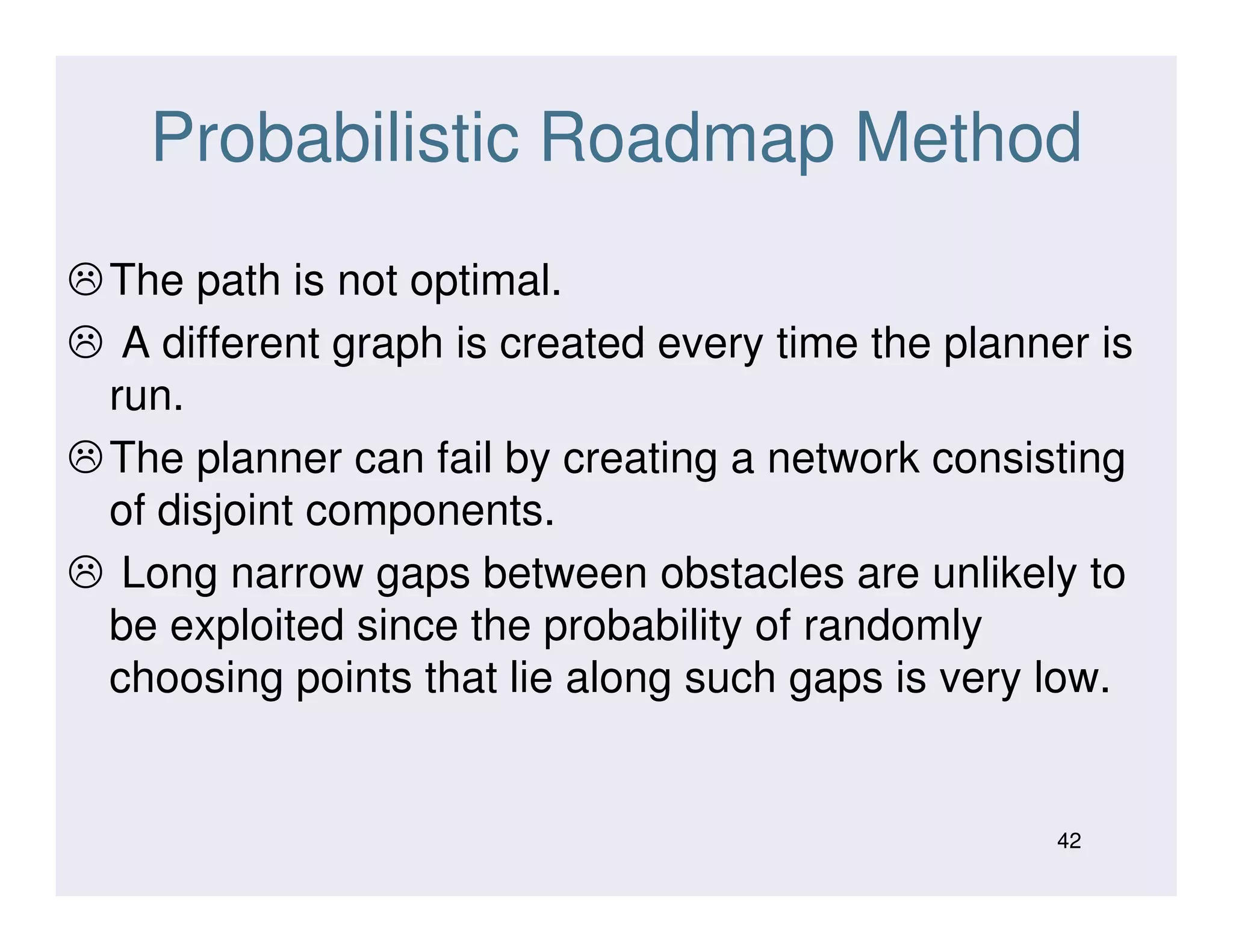 Probabilistic Roadmap Method
The path is not optimal.
A different graph is created every time the planner is
run.
The planner can fail by creating a network consistingThe planner can fail by creating a network consisting
of disjoint components.
Long narrow gaps between obstacles are unlikely to
be exploited since the probability of randomly
choosing points that lie along such gaps is very low.
42
 