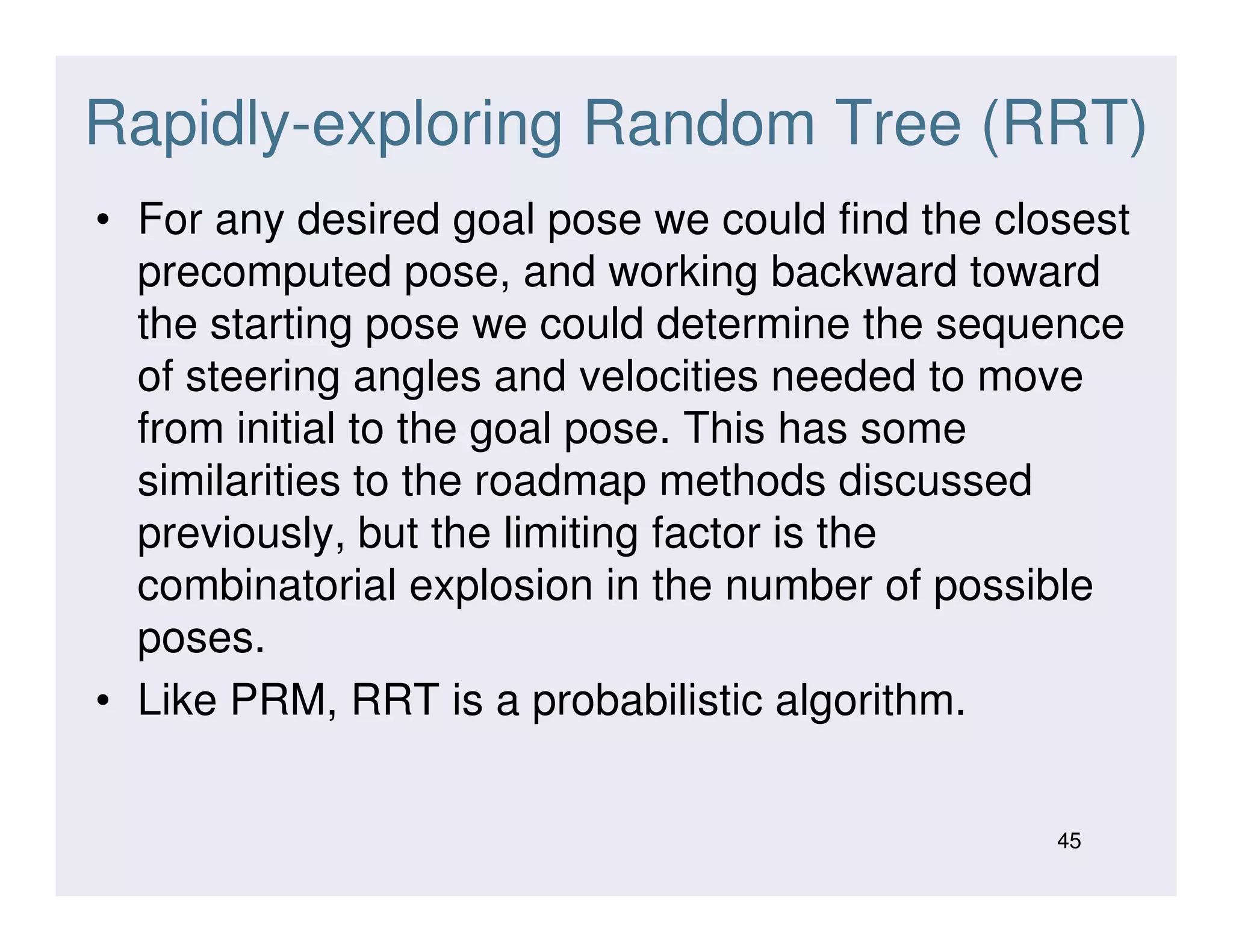Rapidly-exploring Random Tree (RRT)
• For any desired goal pose we could find the closest
precomputed pose, and working backward toward
the starting pose we could determine the sequence
of steering angles and velocities needed to move
from initial to the goal pose. This has some
similarities to the roadmap methods discussedsimilarities to the roadmap methods discussed
previously, but the limiting factor is the
combinatorial explosion in the number of possible
poses.
• Like PRM, RRT is a probabilistic algorithm.
45
 