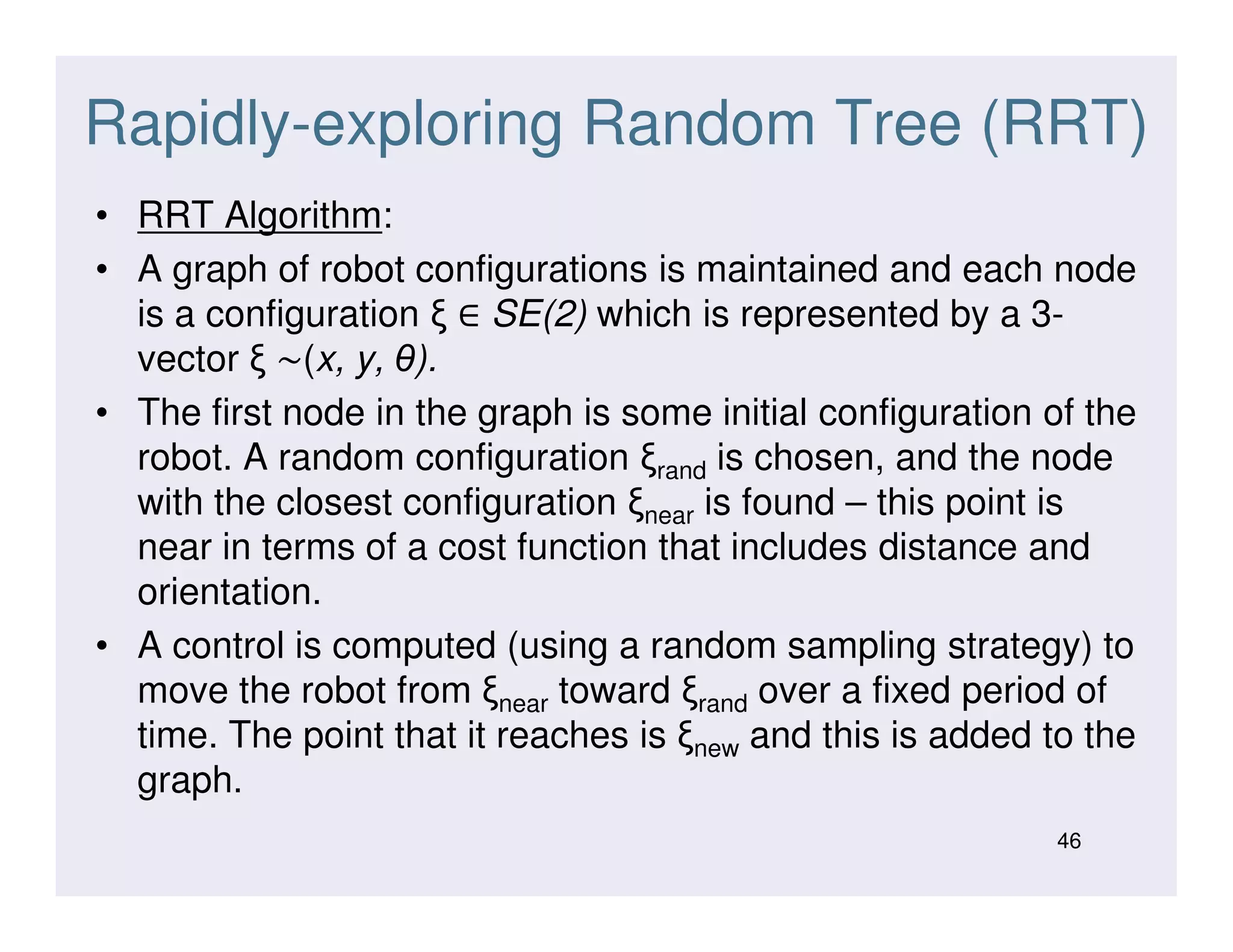 Rapidly-exploring Random Tree (RRT)
• RRT Algorithm:
• A graph of robot configurations is maintained and each node
is a configuration ξ ∈ SE(2) which is represented by a 3-
vector ξ ∼(x, y, θ).
• The first node in the graph is some initial configuration of the
robot. A random configuration ξrand is chosen, and the noderobot. A random configuration ξrand is chosen, and the node
with the closest configuration ξnear is found – this point is
near in terms of a cost function that includes distance and
orientation.
• A control is computed (using a random sampling strategy) to
move the robot from ξnear toward ξrand over a fixed period of
time. The point that it reaches is ξnew and this is added to the
graph.
46
 