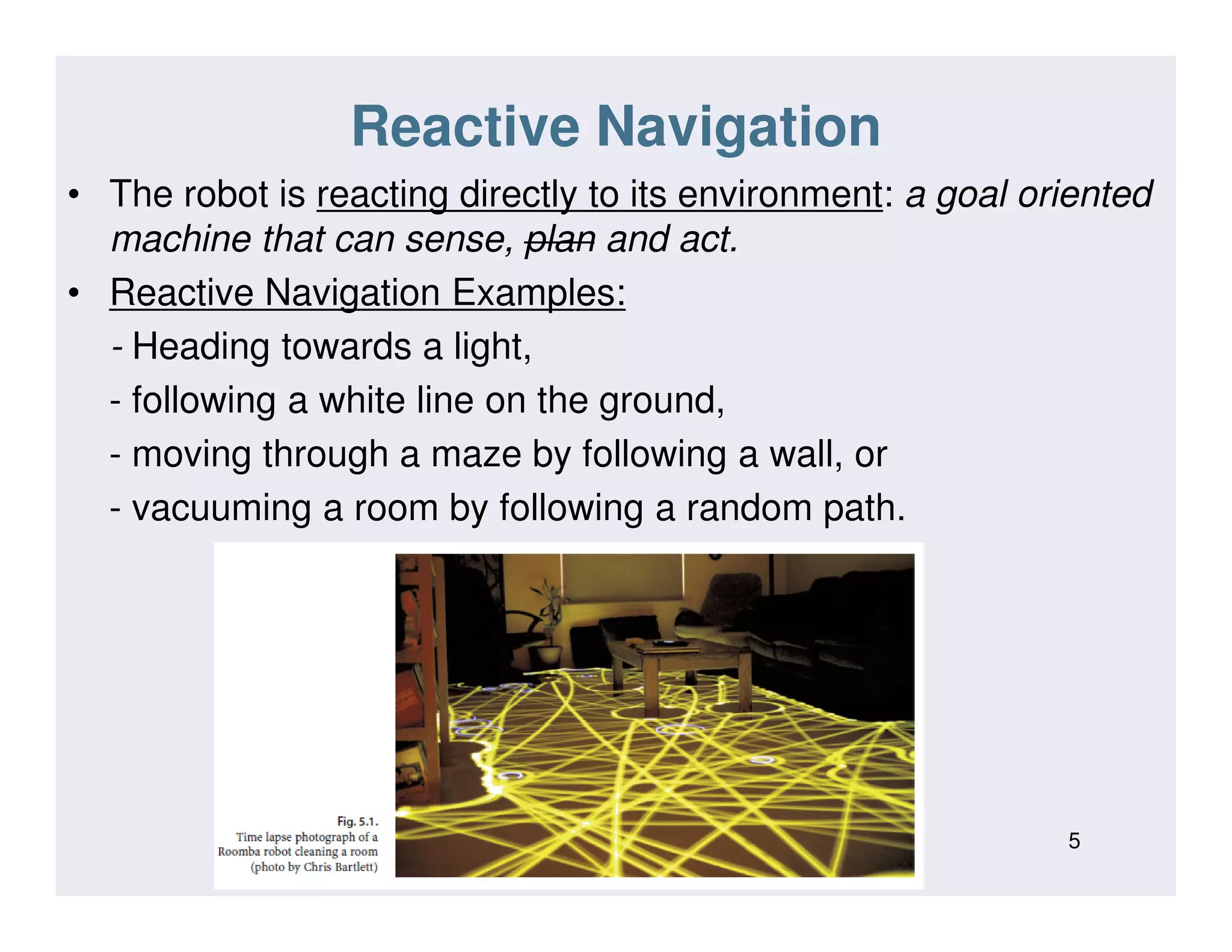 Reactive Navigation
• The robot is reacting directly to its environment: a goal oriented
machine that can sense, plan and act.
• Reactive Navigation Examples:
- Heading towards a light,
- following a white line on the ground,
- moving through a maze by following a wall, or
- vacuuming a room by following a random path.
5
 