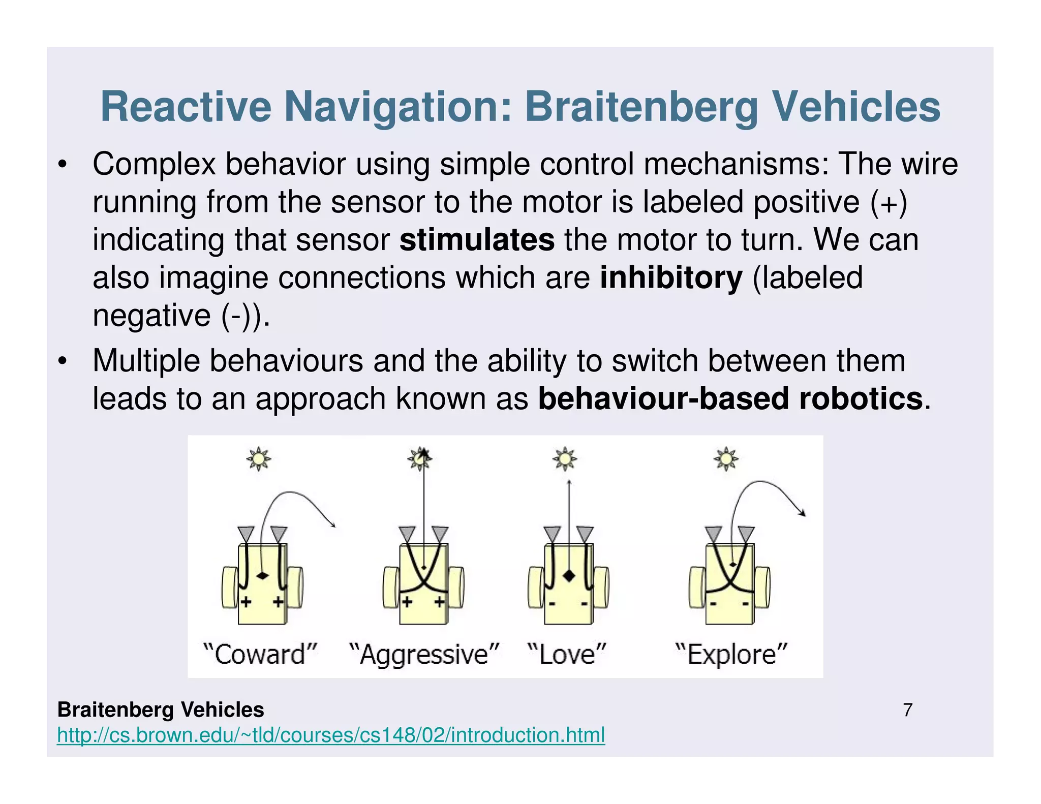 Reactive Navigation: Braitenberg Vehicles
• Complex behavior using simple control mechanisms: The wire
running from the sensor to the motor is labeled positive (+)
indicating that sensor stimulates the motor to turn. We can
also imagine connections which are inhibitory (labeled
negative (-)).
• Multiple behaviours and the ability to switch between them
leads to an approach known as behaviour-based robotics.leads to an approach known as behaviour-based robotics.
7Braitenberg Vehicles
http://cs.brown.edu/~tld/courses/cs148/02/introduction.html
 