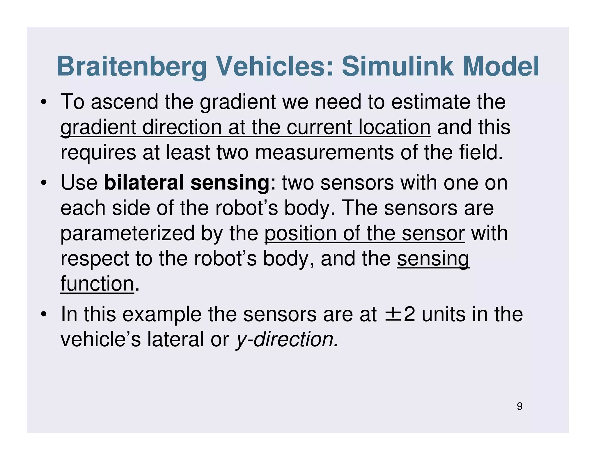 Braitenberg Vehicles: Simulink Model
• To ascend the gradient we need to estimate the
gradient direction at the current location and this
requires at least two measurements of the field.
• Use bilateral sensing: two sensors with one on
each side of the robot’s body. The sensors are
parameterized by the position of the sensor withparameterized by the position of the sensor with
respect to the robot’s body, and the sensing
function.
• In this example the sensors are at ±2 units in the
vehicle’s lateral or y-direction.
9
 
