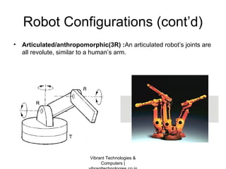 Robot Configurations (cont’d)
• Articulated/anthropomorphic(3R) :An articulated robot’s joints are
all revolute, similar to a human’s arm.
Vibrant Technologies &
Computers |
 