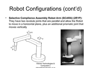 Robot Configurations (cont’d)
• Selective Compliance Assembly Robot Arm (SCARA) (2R1P):
They have two revolute joints that are parallel and allow the Robot
to move in a horizontal plane, plus an additional prismatic joint that
moves vertically
Vibrant Technologies &
Computers |
 