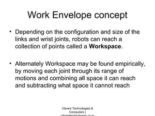 Work Envelope concept
• Depending on the configuration and size of the
links and wrist joints, robots can reach a
collection of points called a Workspace.
• Alternately Workspace may be found empirically,
by moving each joint through its range of
motions and combining all space it can reach
and subtracting what space it cannot reach
Vibrant Technologies &
Computers |
 
