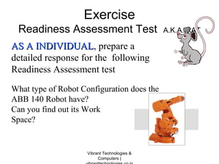 Exercise
Readiness Assessment Test A.K.A. RAT
AS A INDIVIDUALAS A INDIVIDUAL, prepare a
detailed response for the following
Readiness Assessment test
What type of Robot Configuration does the
ABB 140 Robot have?
Can you find out its Work
Space?
Vibrant Technologies &
Computers |
 