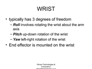 WRIST
• typically has 3 degrees of freedom
– Roll involves rotating the wrist about the arm
axis
– Pitch up-down rotation of the wrist
– Yaw left-right rotation of the wrist
• End effector is mounted on the wrist
Vibrant Technologies &
Computers |
 
