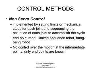 CONTROL METHODS
• Non Servo Control
– implemented by setting limits or mechanical
stops for each joint and sequencing the
actuation of each joint to accomplish the cycle
– end point robot, limited sequence robot, bang-
bang robot
– No control over the motion at the intermediate
points, only end points are known
Vibrant Technologies &
Computers |
 