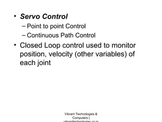 • Servo Control
– Point to point Control
– Continuous Path Control
• Closed Loop control used to monitor
position, velocity (other variables) of
each joint
Vibrant Technologies &
Computers |
 