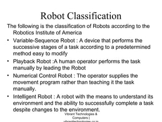 Robot Classification
The following is the classification of Robots according to the
Robotics Institute of America
• Variable-Sequence Robot : A device that performs the
successive stages of a task according to a predetermined
method easy to modify
• Playback Robot :A human operator performs the task
manually by leading the Robot
• Numerical Control Robot : The operator supplies the
movement program rather than teaching it the task
manually.
• Intelligent Robot : A robot with the means to understand its
environment and the ability to successfully complete a task
despite changes to the environment.
Vibrant Technologies &
Computers |
 