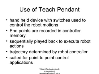 Use of Teach Pendant
• hand held device with switches used to
control the robot motions
• End points are recorded in controller
memory
• sequentially played back to execute robot
actions
• trajectory determined by robot controller
• suited for point to point control
applications
Vibrant Technologies &
Computers |
 