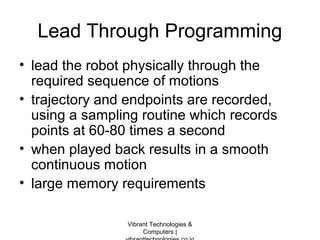 Lead Through Programming
• lead the robot physically through the
required sequence of motions
• trajectory and endpoints are recorded,
using a sampling routine which records
points at 60-80 times a second
• when played back results in a smooth
continuous motion
• large memory requirements
Vibrant Technologies &
Computers |
 