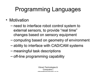 Programming Languages
• Motivation
– need to interface robot control system to
external sensors, to provide “real time”
changes based on sensory equipment
– computing based on geometry of environment
– ability to interface with CAD/CAM systems
– meaningful task descriptions
– off-line programming capability
Vibrant Technologies &
Computers |
 