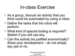 In-class Exercise
• As a group, discuss an activity that you
think could be automated by using a robot.
• Define the tasks that the robot will
perform.
• What kind of special tooling is required?
Sketch if you will use any.
• Can the activity be justified economically?
Show your development – do not simply
say yes or no.
Vibrant Technologies &
Computers |
 