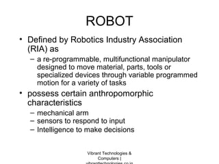 ROBOT
• Defined by Robotics Industry Association
(RIA) as
– a re-programmable, multifunctional manipulator
designed to move material, parts, tools or
specialized devices through variable programmed
motion for a variety of tasks
• possess certain anthropomorphic
characteristics
– mechanical arm
– sensors to respond to input
– Intelligence to make decisions
Vibrant Technologies &
Computers |
 
