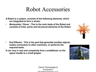 Robot Accessories
A Robot is a system, consists of the following elements, which
are integrated to form a whole:
• Manipulator / Rover : This is the main body of the Robot and
consists of links, joints and structural elements of the Robot.
• End Effector : This is the part that generally handles objects,
makes connection to other machines, or performs the
required tasks.
It can vary in size and complexity from a endeffector on the
space shuttle to a small gripper
Vibrant Technologies &
Computers |
 