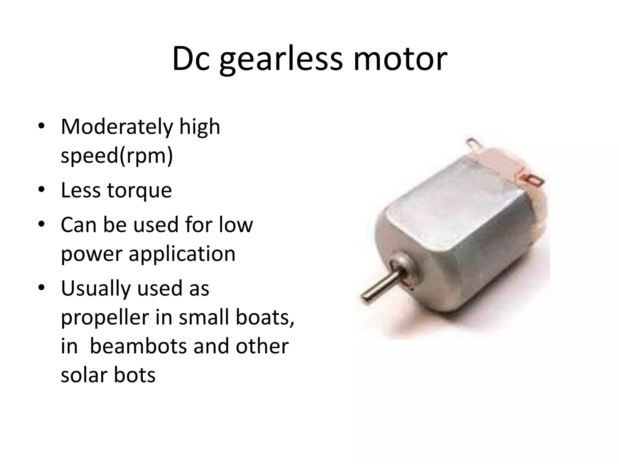 Dc gearless motor • Moderately high speed(rpm) • Less torque • Can be used for low power application • Usually used as propeller in small boats, in beambots and other solar bots 