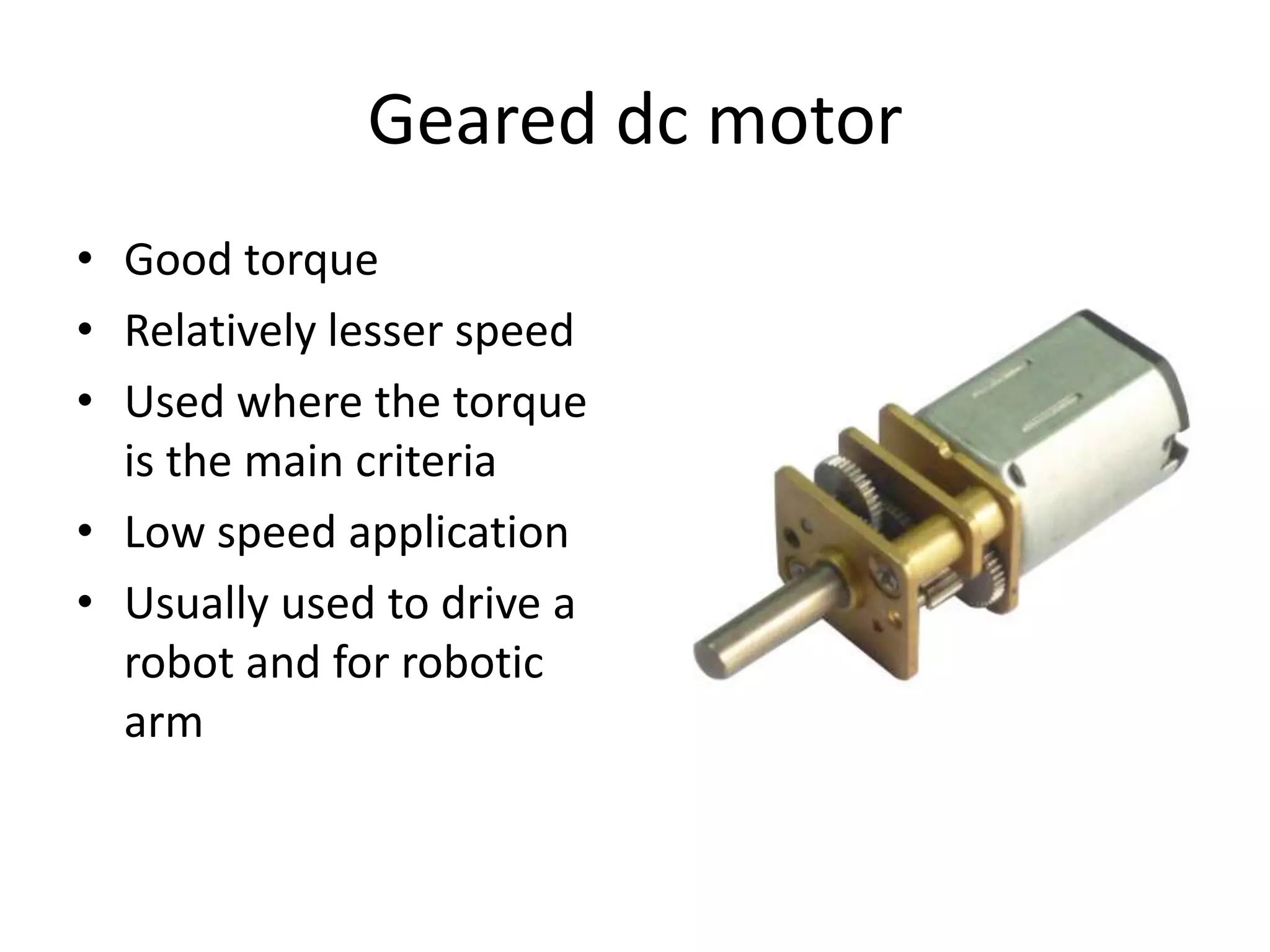 Geared dc motor • Good torque • Relatively lesser speed • Used where the torque is the main criteria • Low speed application • Usually used to drive a robot and for robotic arm 