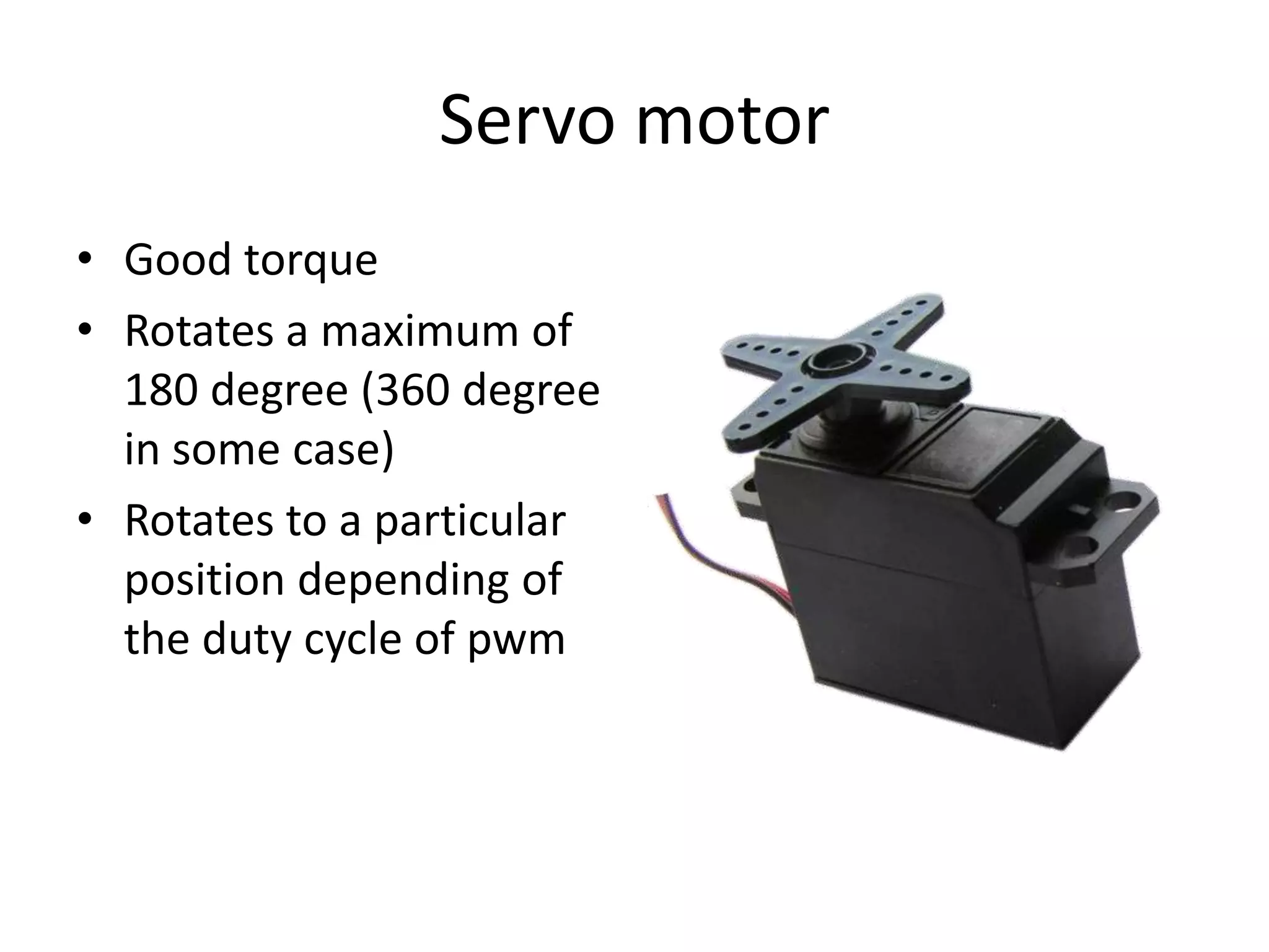 Servo motor • Good torque • Rotates a maximum of 180 degree (360 degree in some case) • Rotates to a particular position depending of the duty cycle of pwm 