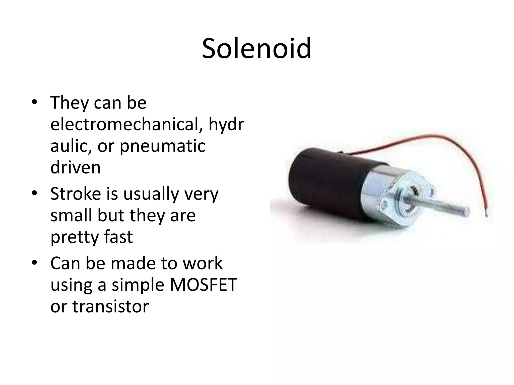 Solenoid • They can be electromechanical, hydr aulic, or pneumatic driven • Stroke is usually very small but they are pretty fast • Can be made to work using a simple MOSFET or transistor 