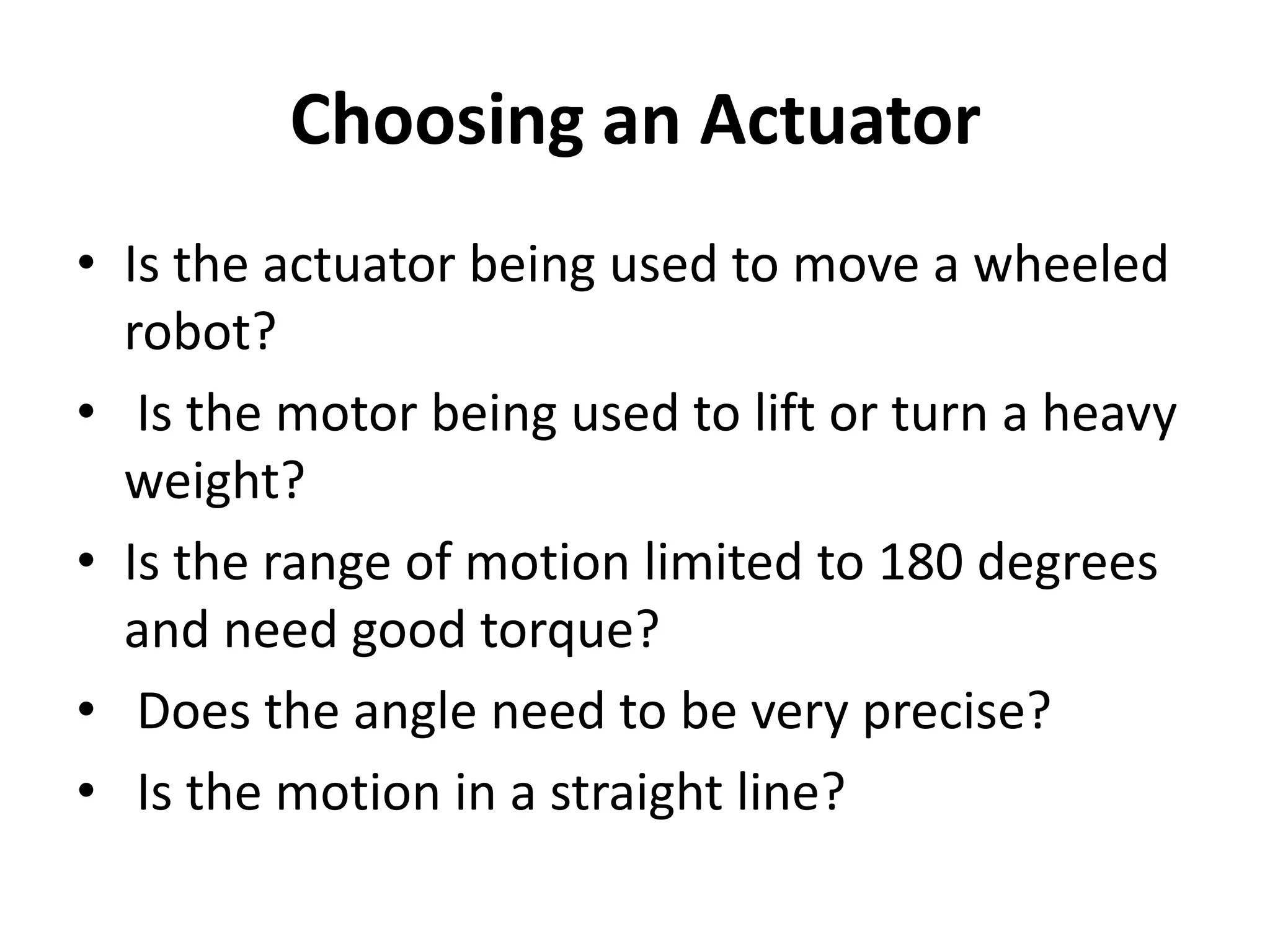 Choosing an Actuator • Is the actuator being used to move a wheeled robot? • Is the motor being used to lift or turn a heavy weight? • Is the range of motion limited to 180 degrees and need good torque? • Does the angle need to be very precise? • Is the motion in a straight line? 