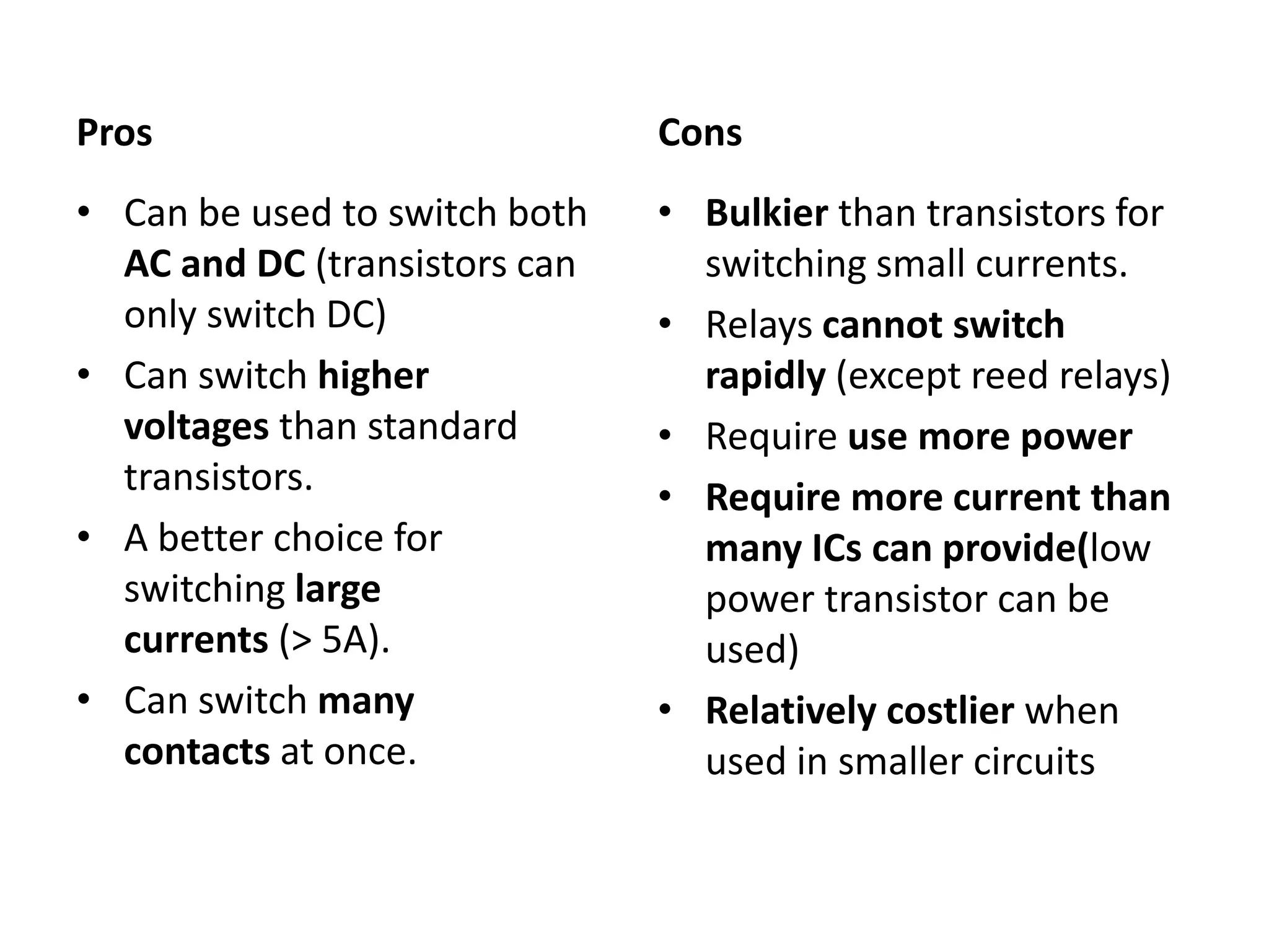 Pros Cons • Can be used to switch both • Bulkier than transistors for AC and DC (transistors can switching small currents. only switch DC) • Relays cannot switch • Can switch higher rapidly (except reed relays) voltages than standard • Require use more power transistors. • Require more current than • A better choice for many ICs can provide(low switching large power transistor can be currents (> 5A). used) • Can switch many • Relatively costlier when contacts at once. used in smaller circuits 