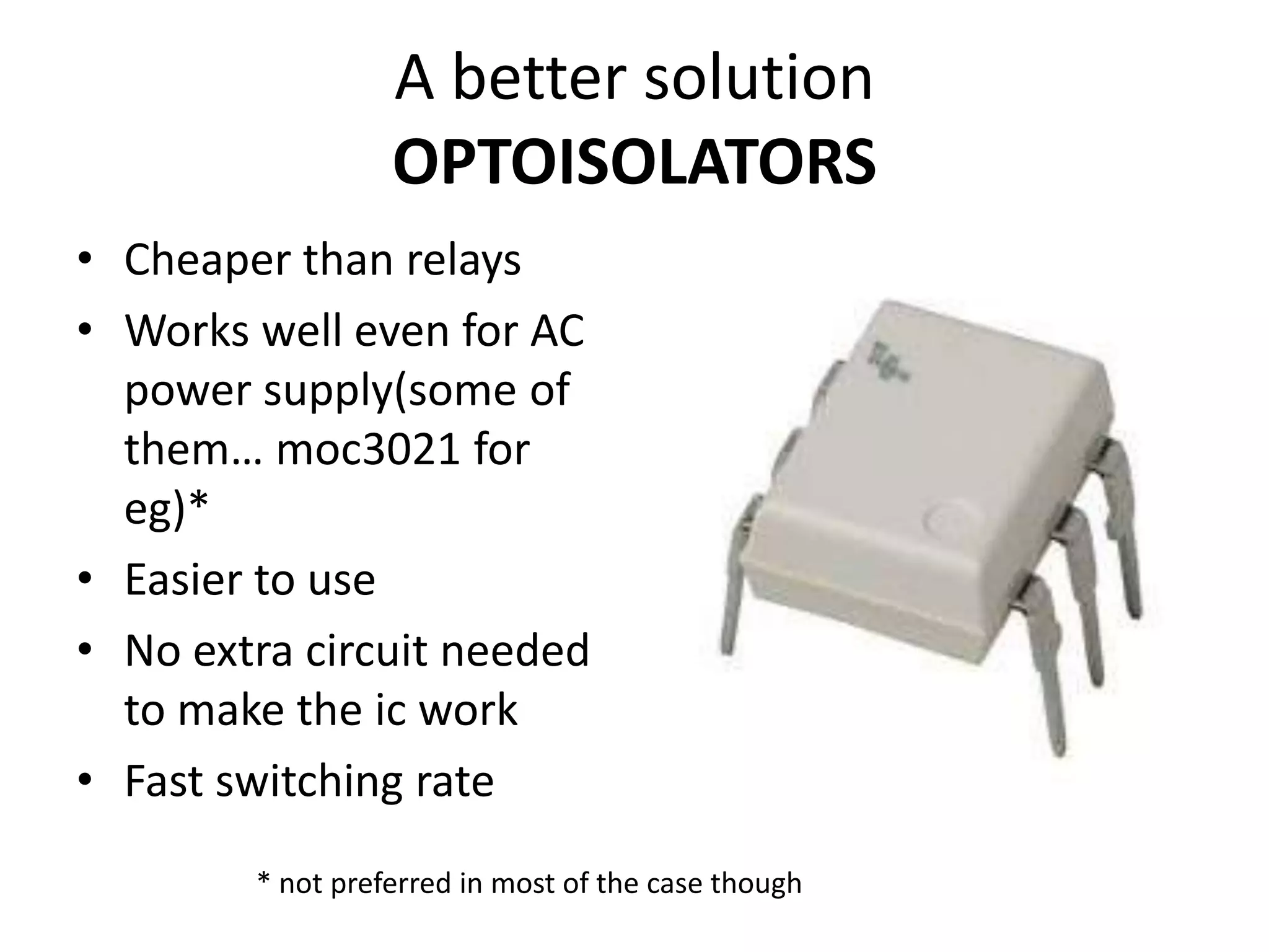 A better solution OPTOISOLATORS • Cheaper than relays • Works well even for AC power supply(some of them… moc3021 for eg)* • Easier to use • No extra circuit needed to make the ic work • Fast switching rate * not preferred in most of the case though 