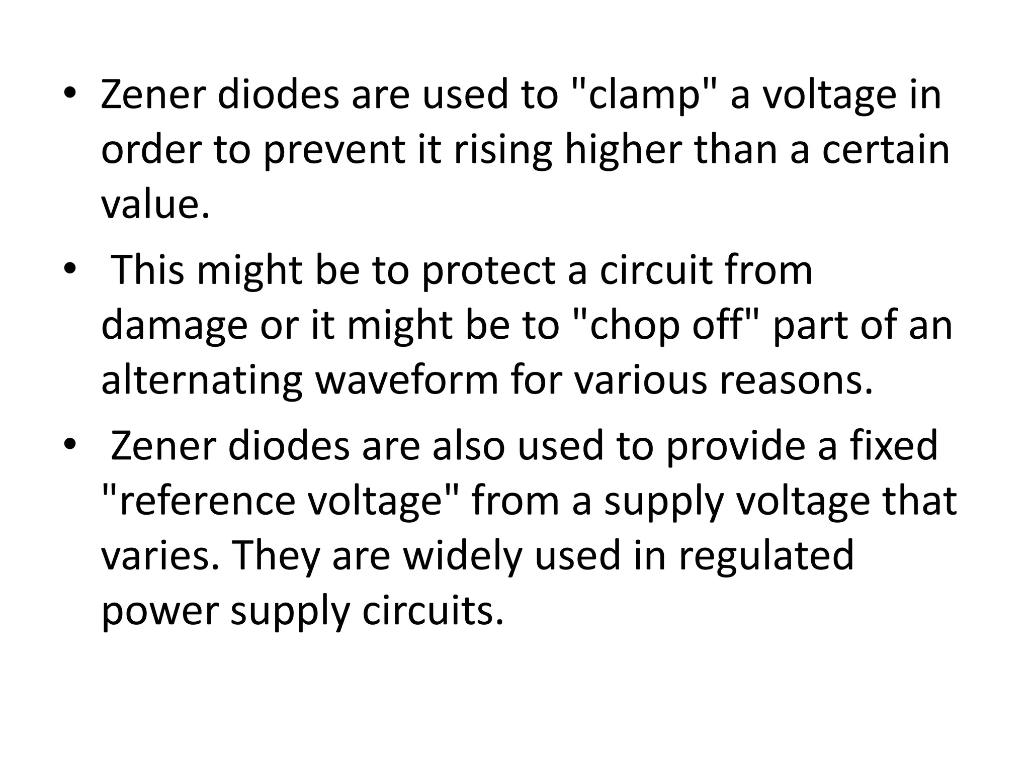• Zener diodes are used to "clamp" a voltage in order to prevent it rising higher than a certain value. • This might be to protect a circuit from damage or it might be to "chop off" part of an alternating waveform for various reasons. • Zener diodes are also used to provide a fixed "reference voltage" from a supply voltage that varies. They are widely used in regulated power supply circuits. 