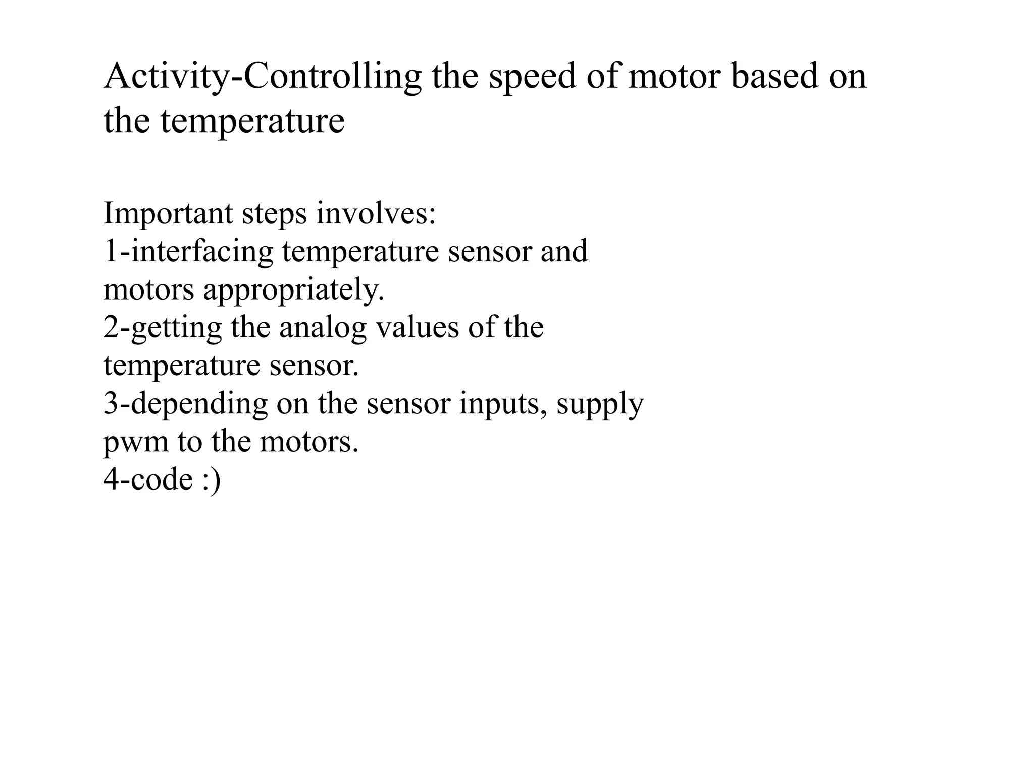 Activity-Controlling the speed of motor based on the temperature Important steps involves: 1-interfacing temperature sensor and motors appropriately. 2-getting the analog values of the temperature sensor. 3-depending on the sensor inputs, supply pwm to the motors. 4-code :) 
