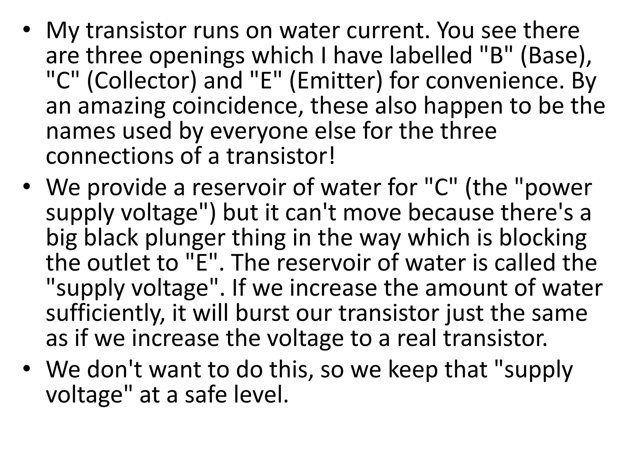 • My transistor runs on water current. You see there are three openings which I have labelled "B" (Base), "C" (Collector) and "E" (Emitter) for convenience. By an amazing coincidence, these also happen to be the names used by everyone else for the three connections of a transistor! • We provide a reservoir of water for "C" (the "power supply voltage") but it can't move because there's a big black plunger thing in the way which is blocking the outlet to "E". The reservoir of water is called the "supply voltage". If we increase the amount of water sufficiently, it will burst our transistor just the same as if we increase the voltage to a real transistor. • We don't want to do this, so we keep that "supply voltage" at a safe level. 